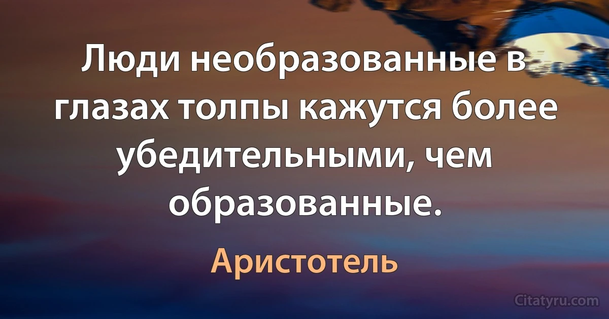 Люди необразованные в глазах толпы кажутся более убедительными, чем образованные. (Аристотель)