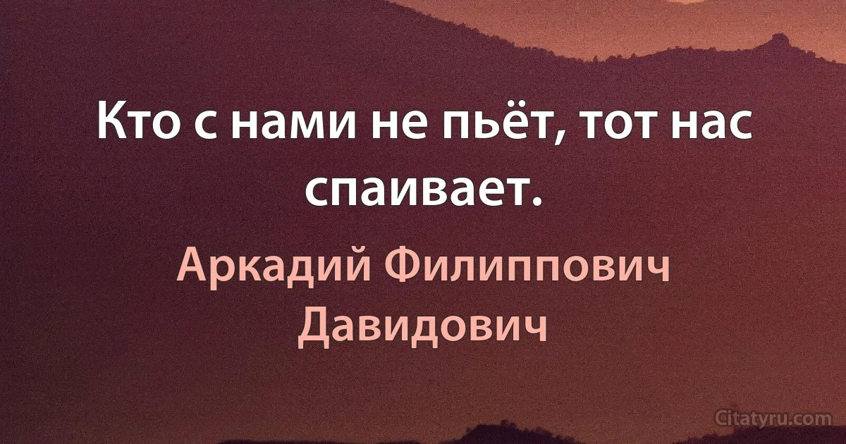 Кто с нами не пьёт, тот нас спаивает. (Аркадий Филиппович Давидович)