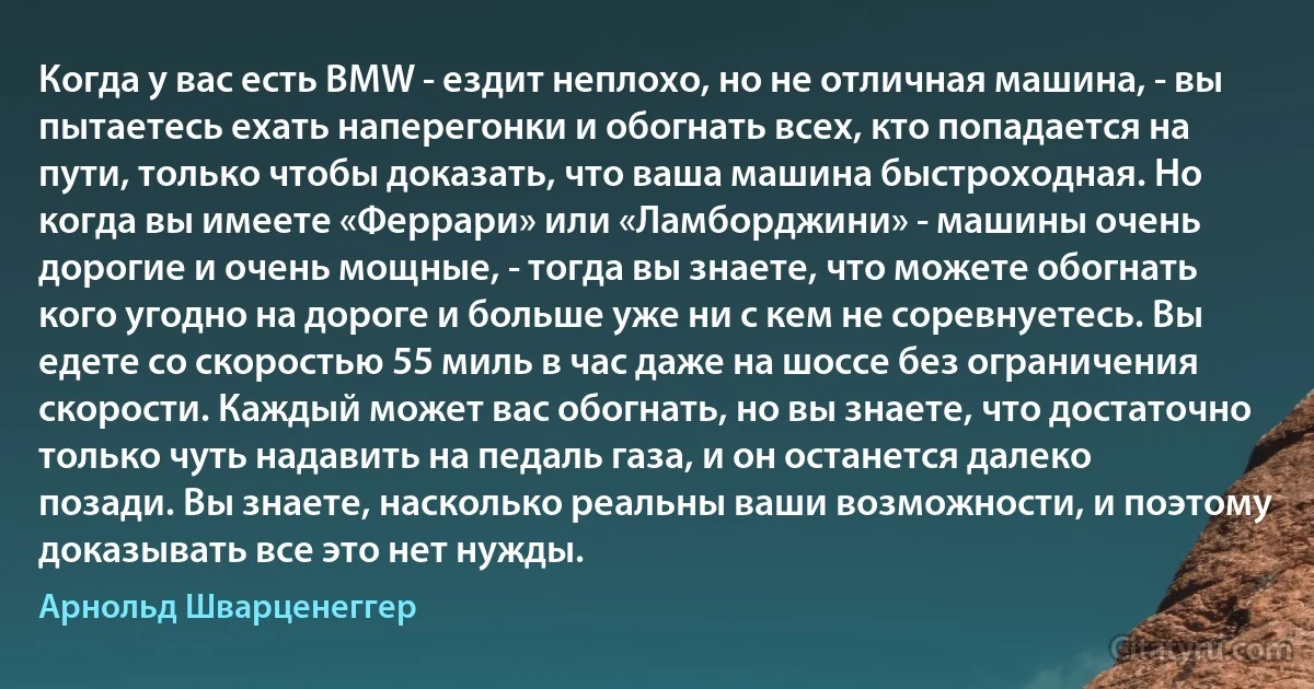 Когда у вас есть BMW - ездит неплохо, но не отличная машина, - вы пытаетесь ехать наперегонки и обогнать всех, кто попадается на пути, только чтобы доказать, что ваша машина быстроходная. Но когда вы имеете «Феррари» или «Ламборджини» - машины очень дорогие и очень мощные, - тогда вы знаете, что можете обогнать кого угодно на дороге и больше уже ни с кем не соревнуетесь. Вы едете со скоростью 55 миль в час даже на шоссе без ограничения скорости. Каждый может вас обогнать, но вы знаете, что достаточно только чуть надавить на педаль газа, и он останется далеко позади. Вы знаете, насколько реальны ваши возможности, и поэтому доказывать все это нет нужды. (Арнольд Шварценеггер)