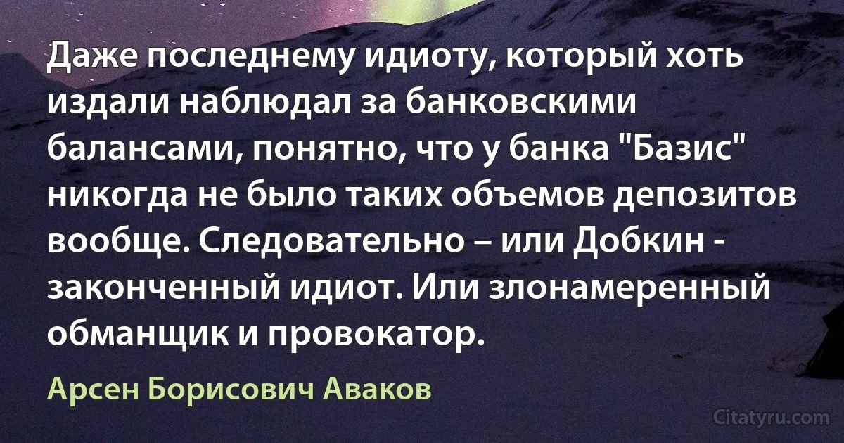 Даже последнему идиоту, который хоть издали наблюдал за банковскими балансами, понятно, что у банка "Базис" никогда не было таких объемов депозитов вообще. Следовательно – или Добкин - законченный идиот. Или злонамеренный обманщик и провокатор. (Арсен Борисович Аваков)