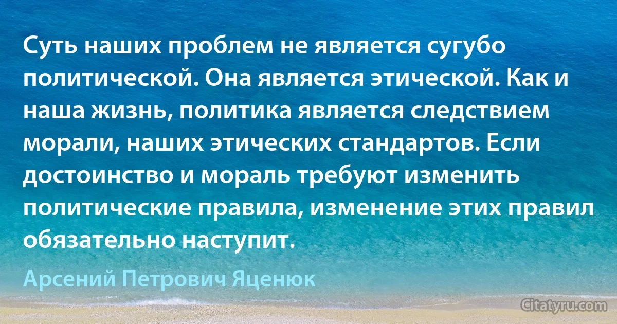 Суть наших проблем не является сугубо политической. Она является этической. Как и наша жизнь, политика является следствием морали, наших этических стандартов. Если достоинство и мораль требуют изменить политические правила, изменение этих правил обязательно наступит. (Арсений Петрович Яценюк)