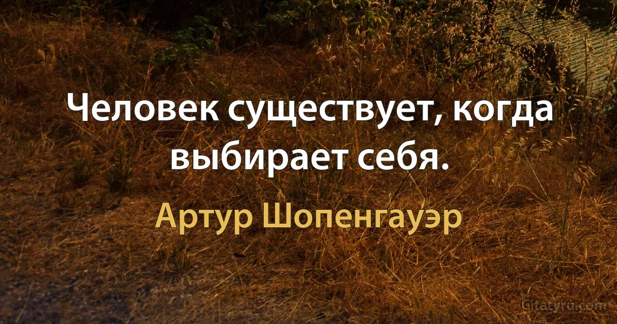 Человек существует, когда выбирает себя. (Артур Шопенгауэр)