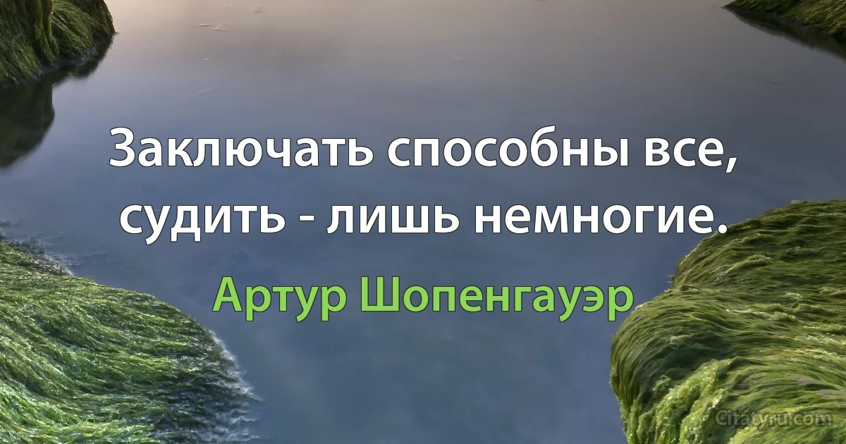 Заключать способны все, судить - лишь немногие. (Артур Шопенгауэр)