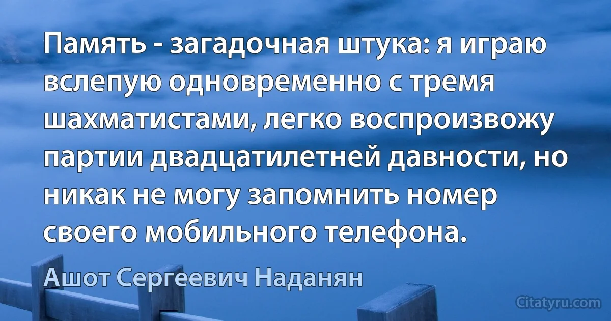 Память - загадочная штука: я играю вслепую одновременно с тремя шахматистами, легко воспроизвожу партии двадцатилетней давности, но никак не могу запомнить номер своего мобильного телефона. (Ашот Сергеевич Наданян)