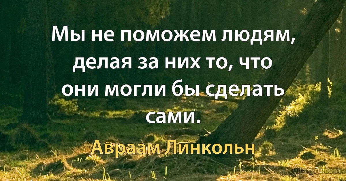 Мы не поможем людям, делая за них то, что они могли бы сделать сами. (Авраам Линкольн)