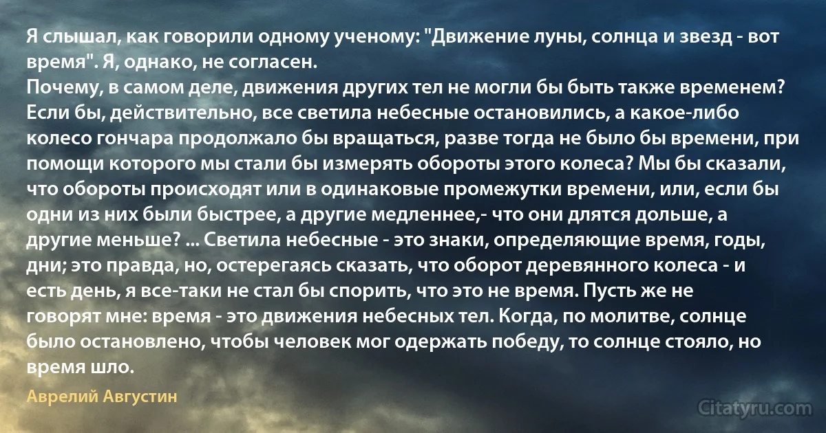 Я слышал, как говорили одному ученому: "Движение луны, солнца и звезд - вот время". Я, однако, не согласен.
Почему, в самом деле, движения других тел не могли бы быть также временем? Если бы, действительно, все светила небесные остановились, а какое-либо колесо гончара продолжало бы вращаться, разве тогда не было бы времени, при помощи которого мы стали бы измерять обороты этого колеса? Мы бы сказали, что обороты происходят или в одинаковые промежутки времени, или, если бы одни из них были быстрее, а другие медленнее,- что они длятся дольше, а другие меньше? ... Светила небесные - это знаки, определяющие время, годы, дни; это правда, но, остерегаясь сказать, что оборот деревянного колеса - и есть день, я все-таки не стал бы спорить, что это не время. Пусть же не говорят мне: время - это движения небесных тел. Когда, по молитве, солнце было остановлено, чтобы человек мог одержать победу, то солнце стояло, но время шло. (Аврелий Августин)