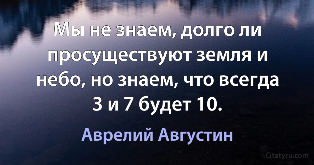 Мы не знаем, долго ли просуществуют земля и небо, но знаем, что всегда 3 и 7 будет 10. (Аврелий Августин)