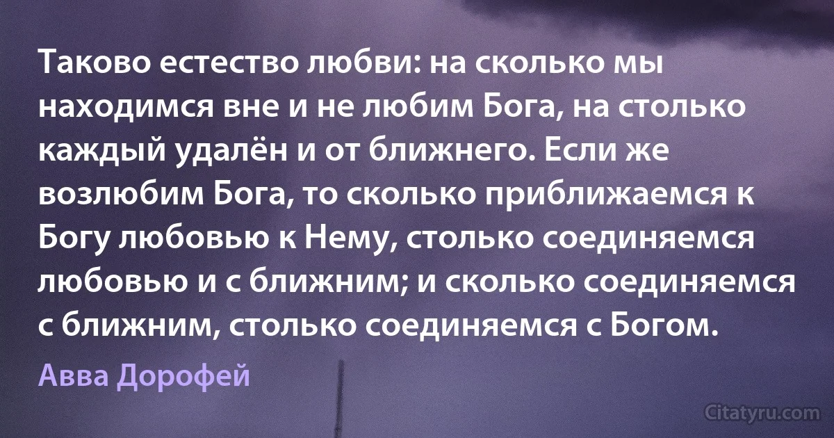 Таково естество любви: на сколько мы находимся вне и не любим Бога, на столько каждый удалён и от ближнего. Если же возлюбим Бога, то сколько приближаемся к Богу любовью к Нему, столько соединяемся любовью и с ближним; и сколько соединяемся с ближним, столько соединяемся с Богом. (Авва Дорофей)