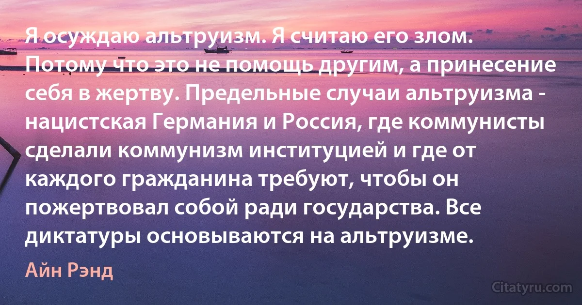 Я осуждаю альтруизм. Я считаю его злом. Потому что это не помощь другим, а принесение себя в жертву. Предельные случаи альтруизма - нацистская Германия и Россия, где коммунисты сделали коммунизм институцией и где от каждого гражданина требуют, чтобы он пожертвовал собой ради государства. Все диктатуры основываются на альтруизме. (Айн Рэнд)