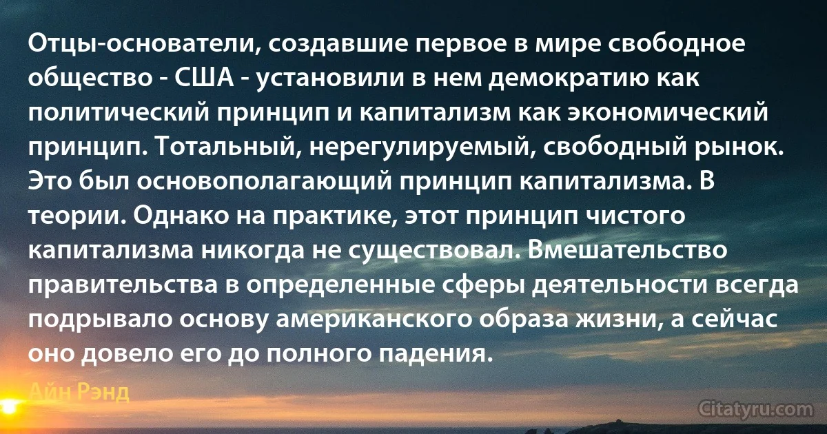 Отцы-основатели, создавшие первое в мире свободное общество - США - установили в нем демократию как политический принцип и капитализм как экономический принцип. Тотальный, нерегулируемый, свободный рынок. Это был основополагающий принцип капитализма. В теории. Однако на практике, этот принцип чистого капитализма никогда не существовал. Вмешательство правительства в определенные сферы деятельности всегда подрывало основу американского образа жизни, а сейчас оно довело его до полного падения. (Айн Рэнд)