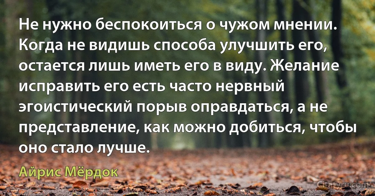 Не нужно беспокоиться о чужом мнении. Когда не видишь способа улучшить его, остается лишь иметь его в виду. Желание исправить его есть часто нервный эгоистический порыв оправдаться, а не представление, как можно добиться, чтобы оно стало лучше. (Айрис Мёрдок)