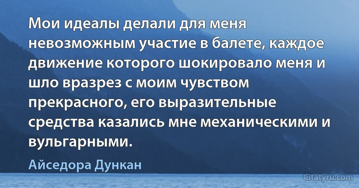 Мои идеалы делали для меня невозможным участие в балете, каждое движение которого шокировало меня и шло вразрез с моим чувством прекрасного, его выразительные средства казались мне механическими и вульгарными. (Айседора Дункан)