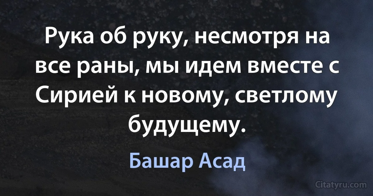 Рука об руку, несмотря на все раны, мы идем вместе с Сирией к новому, светлому будущему. (Башар Асад)