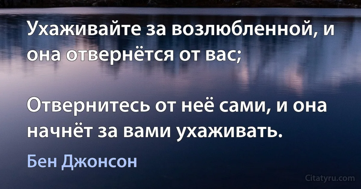 Ухаживайте за возлюбленной, и она отвернётся от вас;

Отвернитесь от неё сами, и она начнёт за вами ухаживать. (Бен Джонсон)