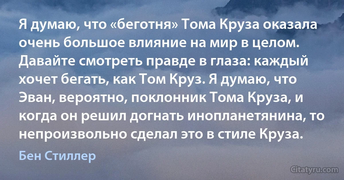 Я думаю, что «беготня» Тома Круза оказала очень большое влияние на мир в целом. Давайте смотреть правде в глаза: каждый хочет бегать, как Том Круз. Я думаю, что Эван, вероятно, поклонник Тома Круза, и когда он решил догнать инопланетянина, то непроизвольно сделал это в стиле Круза. (Бен Стиллер)