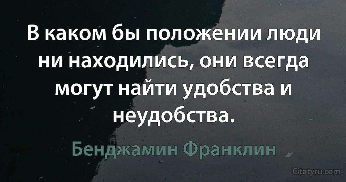 В каком бы положении люди ни находились, они всегда могут найти удобства и неудобства. (Бенджамин Франклин)