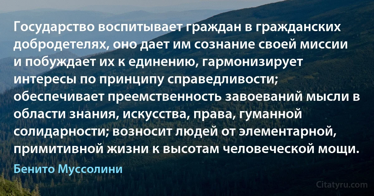 Государство воспитывает граждан в гражданских добродетелях, оно дает им сознание своей миссии и побуждает их к единению, гармонизирует интересы по принципу справедливости; обеспечивает преемственность завоеваний мысли в области знания, искусства, права, гуманной солидарности; возносит людей от элементарной, примитивной жизни к высотам человеческой мощи. (Бенито Муссолини)