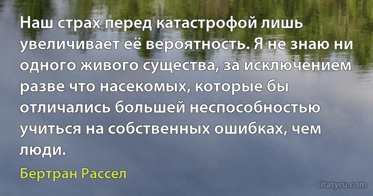 Наш страх перед катастрофой лишь увеличивает её вероятность. Я не знаю ни одного живого существа, за исключением разве что насекомых, которые бы отличались большей неспособностью учиться на собственных ошибках, чем люди. (Бертран Рассел)