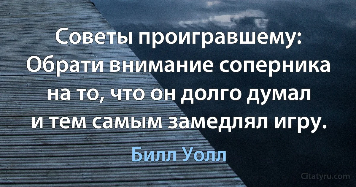 Советы проигравшему: Обрати внимание соперника на то, что он долго думал и тем самым замедлял игру. (Билл Уолл)