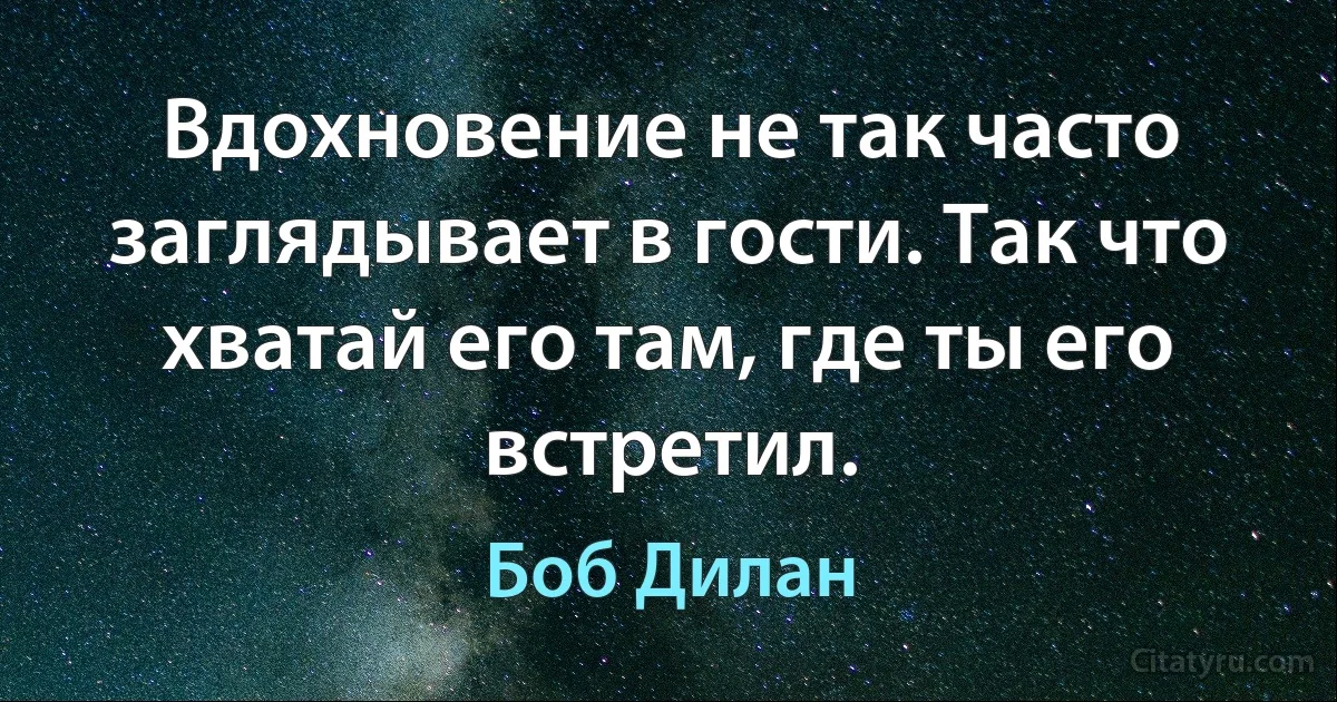 Вдохновение не так часто заглядывает в гости. Так что хватай его там, где ты его встретил. (Боб Дилан)