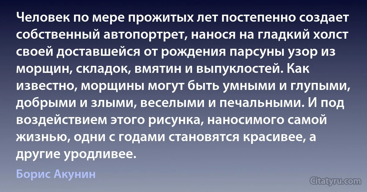 Человек по мере прожитых лет постепенно создает собственный автопортрет, нанося на гладкий холст своей доставшейся от рождения парсуны узор из морщин, складок, вмятин и выпуклостей. Как известно, морщины могут быть умными и глупыми, добрыми и злыми, веселыми и печальными. И под воздействием этого рисунка, наносимого самой жизнью, одни с годами становятся красивее, а другие уродливее. (Борис Акунин)