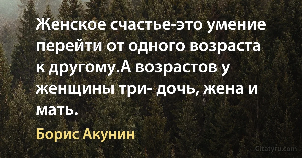 Женское счастье-это умение перейти от одного возраста к другому.А возрастов у женщины три- дочь, жена и мать. (Борис Акунин)