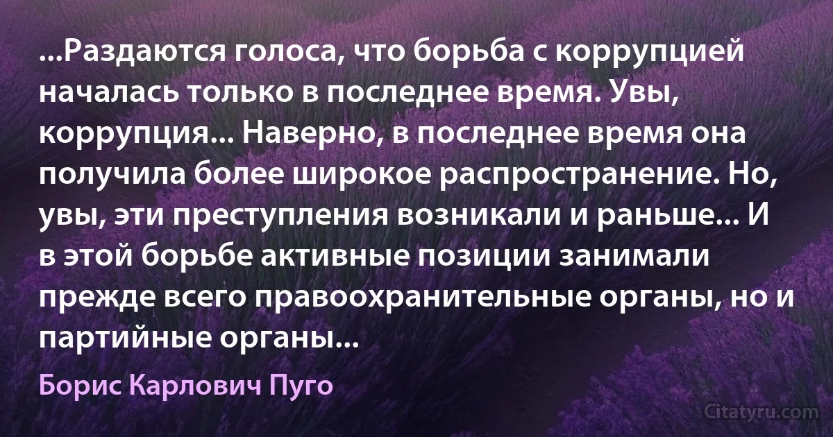 ...Раздаются голоса, что борьба с коррупцией началась только в последнее время. Увы, коррупция... Наверно, в последнее время она получила более широкое распространение. Но, увы, эти преступления возникали и раньше... И в этой борьбе активные позиции занимали прежде всего правоохранительные органы, но и партийные органы... (Борис Карлович Пуго)