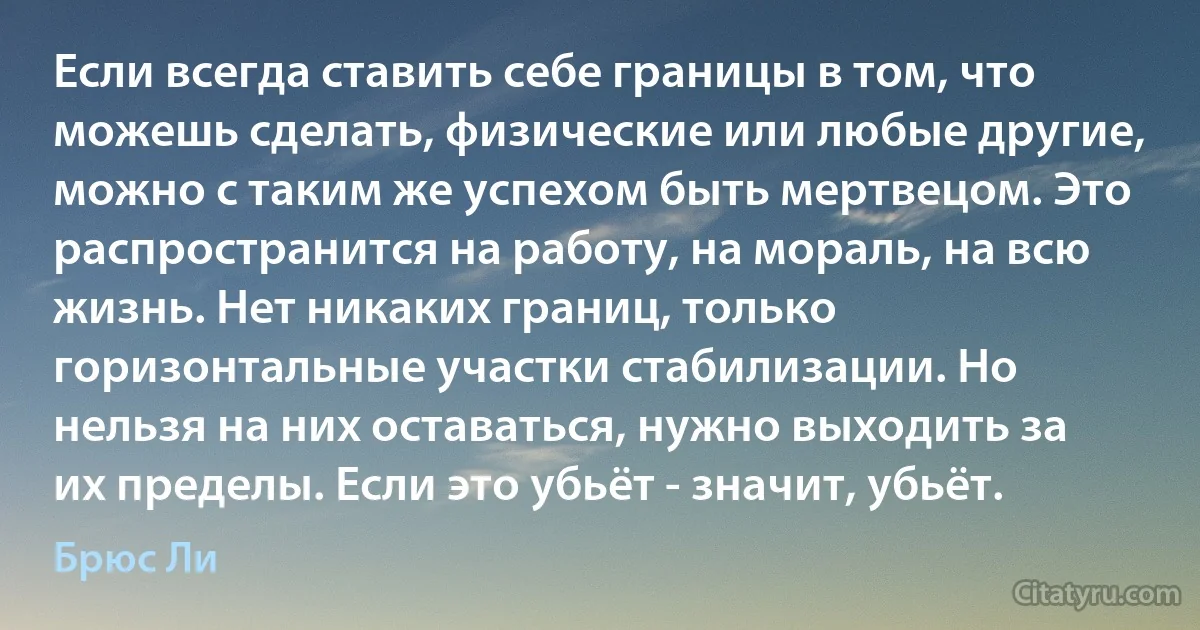 Если всегда ставить себе границы в том, что можешь сделать, физические или любые другие, можно с таким же успехом быть мертвецом. Это распространится на работу, на мораль, на всю жизнь. Нет никаких границ, только горизонтальные участки стабилизации. Но нельзя на них оставаться, нужно выходить за их пределы. Если это убьёт - значит, убьёт. (Брюс Ли)