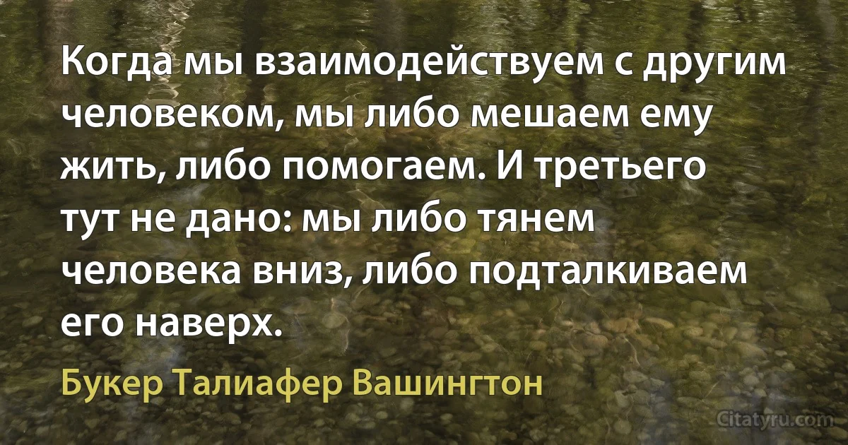 Когда мы взаимодействуем с другим человеком, мы либо мешаем ему жить, либо помогаем. И третьего тут не дано: мы либо тянем человека вниз, либо подталкиваем его наверх. (Букер Талиафер Вашингтон)