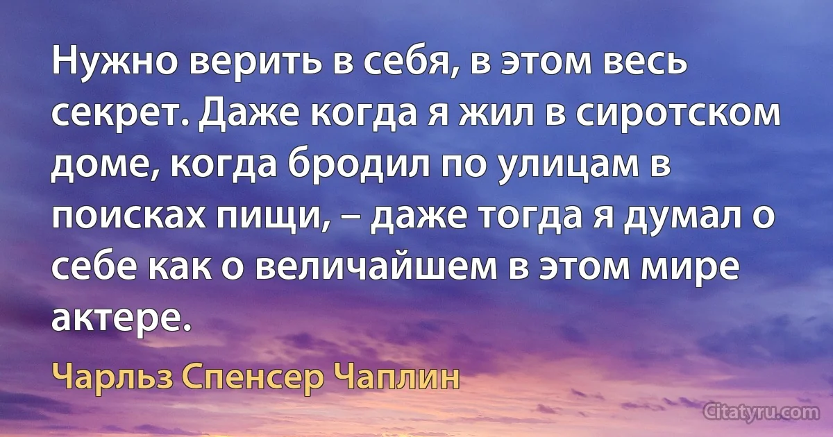 Нужно верить в себя, в этом весь секрет. Даже когда я жил в сиротском доме, когда бродил по улицам в поисках пищи, – даже тогда я думал о себе как о величайшем в этом мире актере. (Чарльз Спенсер Чаплин)