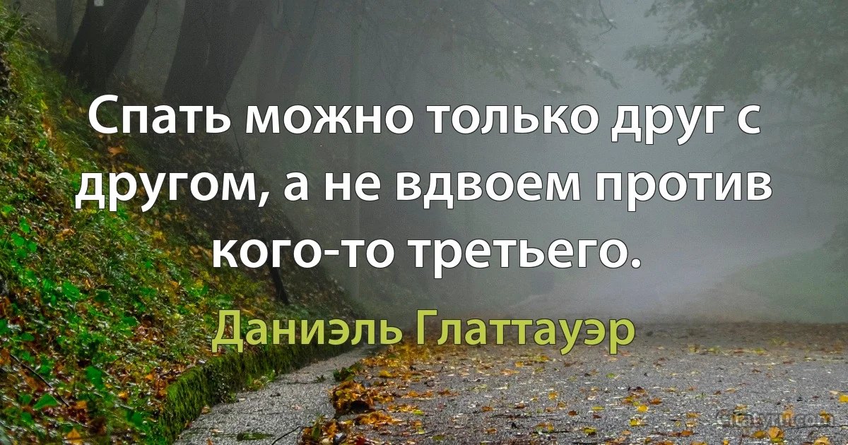 Спать можно только друг с другом, а не вдвоем против кого-то третьего. (Даниэль Глаттауэр)