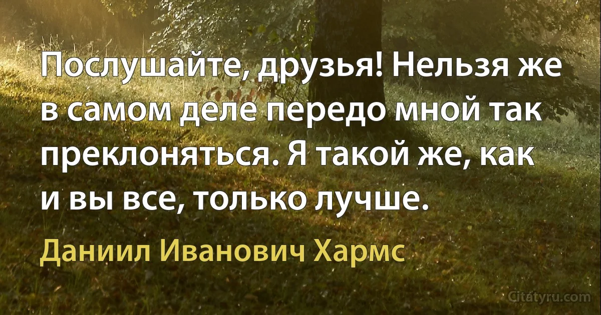 Послушайте, друзья! Нельзя же в самом деле передо мной так преклоняться. Я такой же, как и вы все, только лучше. (Даниил Иванович Хармс)