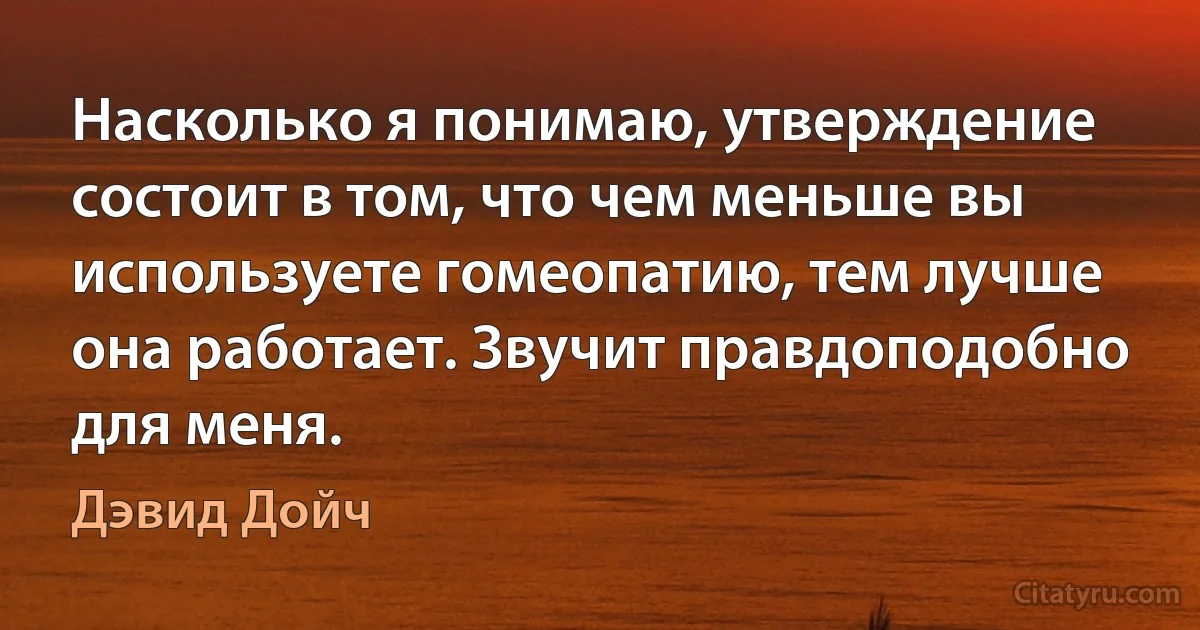 Насколько я понимаю, утверждение состоит в том, что чем меньше вы используете гомеопатию, тем лучше она работает. Звучит правдоподобно для меня. (Дэвид Дойч)