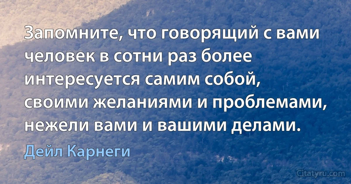 Запомните, что говорящий с вами человек в сотни раз более интересуется самим собой, своими желаниями и проблемами, нежели вами и вашими делами. (Дейл Карнеги)