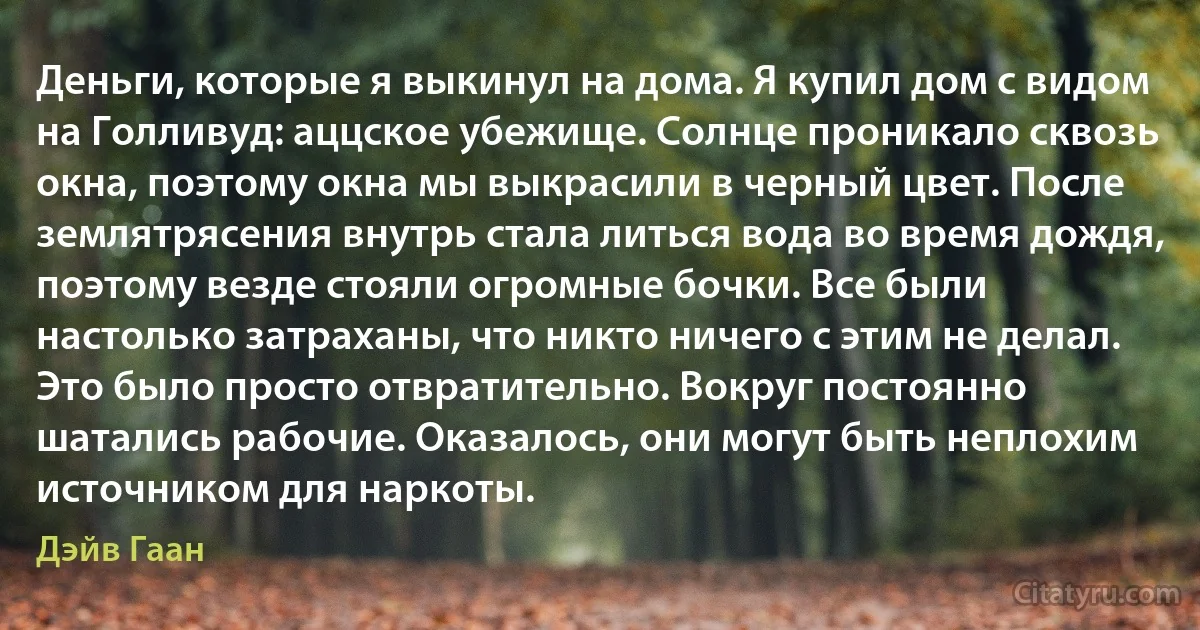 Деньги, которые я выкинул на дома. Я купил дом с видом на Голливуд: аццское убежище. Солнце проникало сквозь окна, поэтому окна мы выкрасили в черный цвет. После землятрясения внутрь стала литься вода во время дождя, поэтому везде стояли огромные бочки. Все были настолько затраханы, что никто ничего с этим не делал. Это было просто отвратительно. Вокруг постоянно шатались рабочие. Оказалось, они могут быть неплохим источником для наркоты. (Дэйв Гаан)