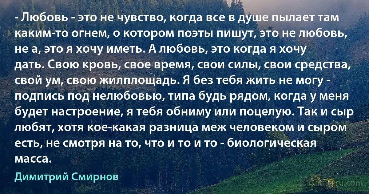 - Любовь - это не чувство, когда все в душе пылает там каким-то огнем, о котором поэты пишут, это не любовь, не а, это я хочу иметь. А любовь, это когда я хочу дать. Свою кровь, свое время, свои силы, свои средства, свой ум, свою жилплощадь. Я без тебя жить не могу - подпись под нелюбовью, типа будь рядом, когда у меня будет настроение, я тебя обниму или поцелую. Так и сыр любят, хотя кое-какая разница меж человеком и сыром есть, не смотря на то, что и то и то - биологическая масса. (Димитрий Смирнов)