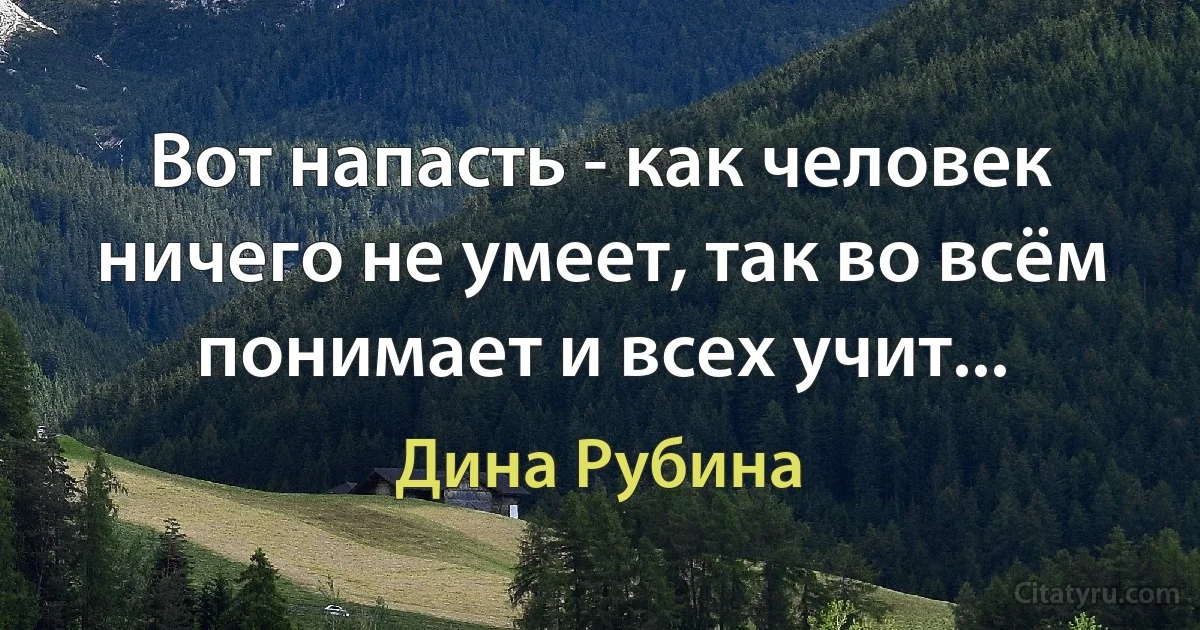 Вот напасть - как человек ничего не умеет, так во всём понимает и всех учит... (Дина Рубина)