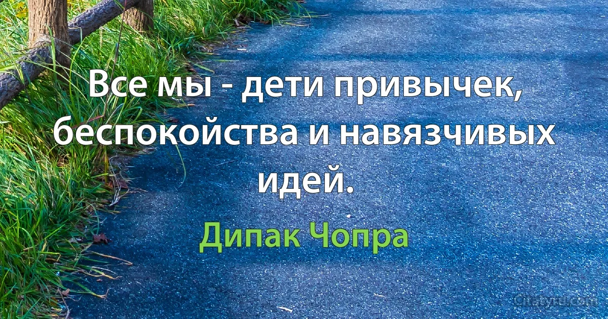 Все мы - дети привычек, беспокойства и навязчивых идей. (Дипак Чопра)