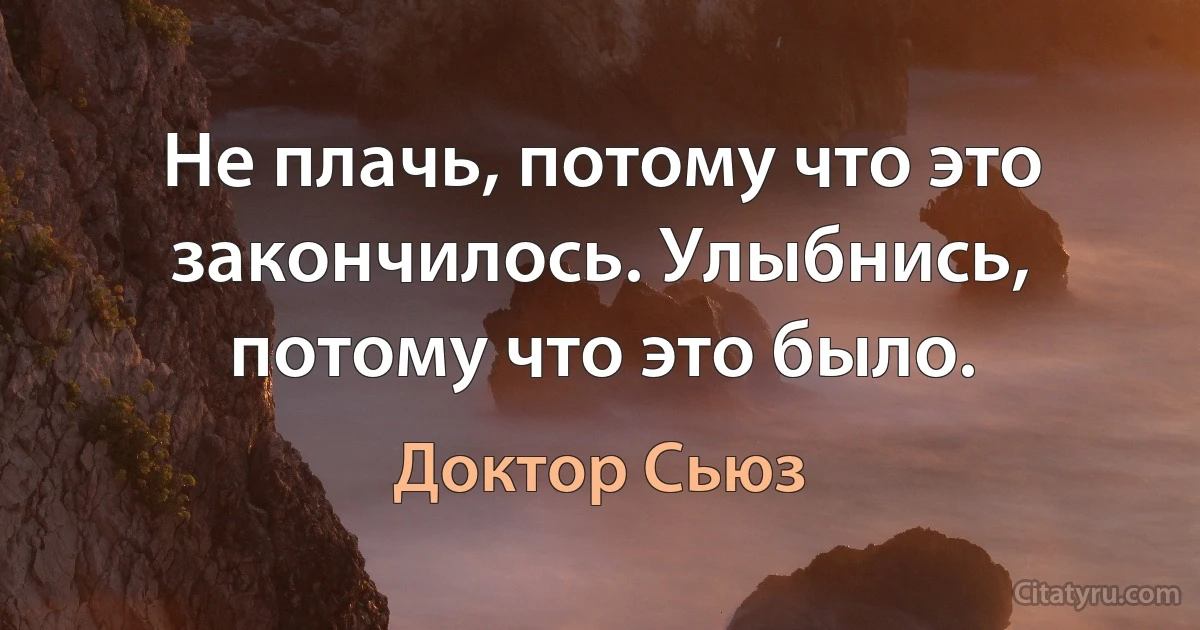 Не плачь, потому что это закончилось. Улыбнись, потому что это было. (Доктор Сьюз)