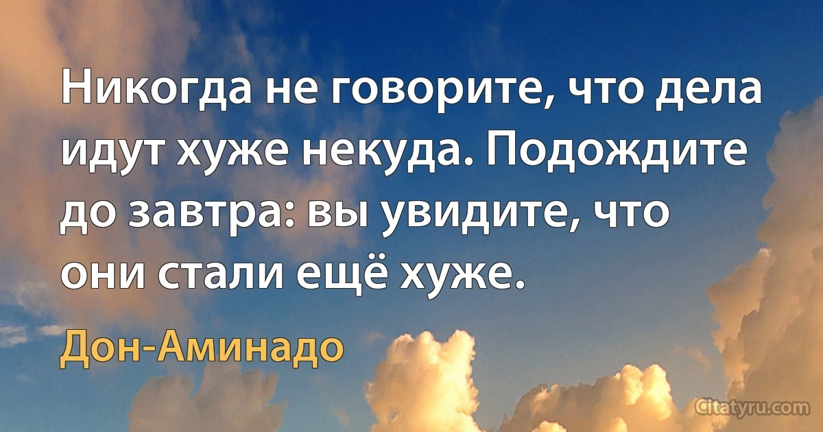 Никогда не говорите, что дела идут хуже некуда. Подождите до завтра: вы увидите, что они стали ещё хуже. (Дон-Аминадо)