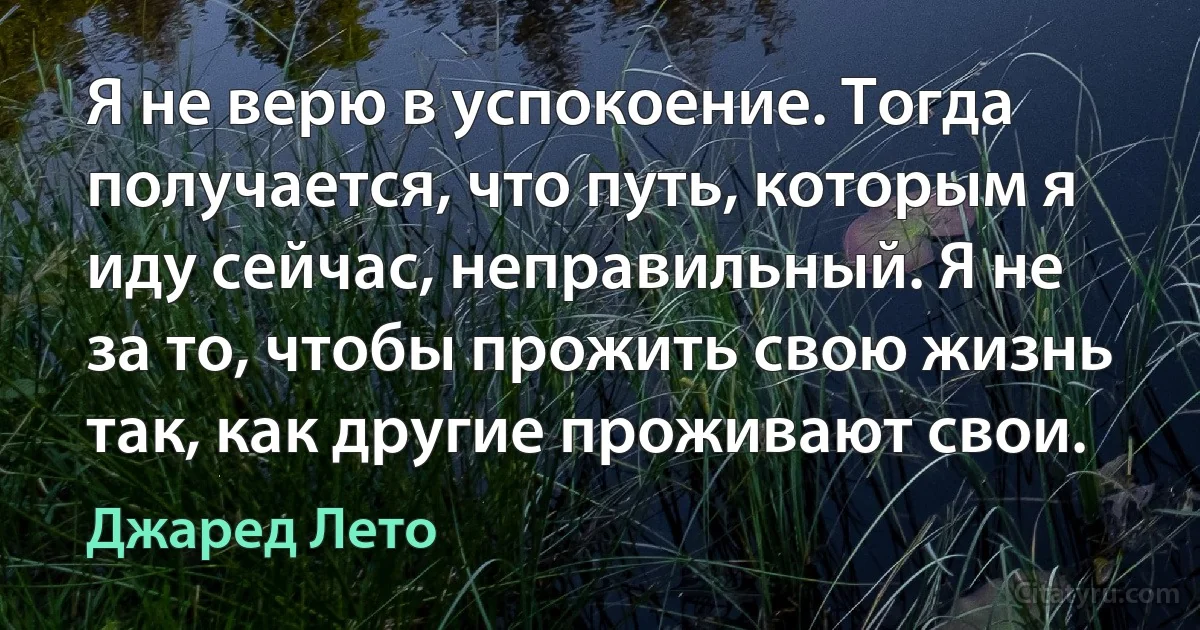 Я не верю в успокоение. Тогда получается, что путь, которым я иду сейчас, неправильный. Я не за то, чтобы прожить свою жизнь так, как другие проживают свои. (Джаред Лето)