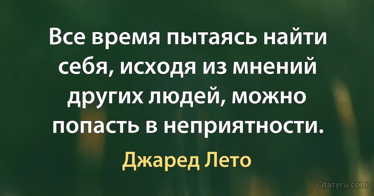 Все время пытаясь найти себя, исходя из мнений других людей, можно попасть в неприятности. (Джаред Лето)