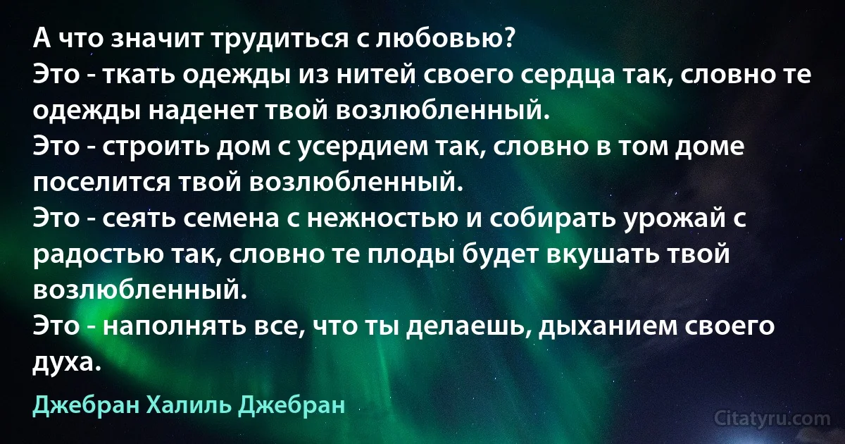 А что значит трудиться с любовью?
Это - ткать одежды из нитей своего сердца так, словно те одежды наденет твой возлюбленный.
Это - строить дом с усердием так, словно в том доме поселится твой возлюбленный.
Это - сеять семена с нежностью и собирать урожай с радостью так, словно те плоды будет вкушать твой возлюбленный.
Это - наполнять все, что ты делаешь, дыханием своего духа. (Джебран Халиль Джебран)