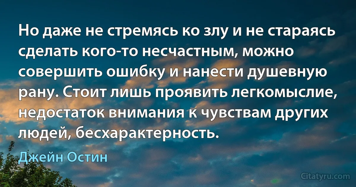 Но даже не стремясь ко злу и не стараясь сделать кого-то несчастным, можно совершить ошибку и нанести душевную рану. Стоит лишь проявить легкомыслие, недостаток внимания к чувствам других людей, бесхарактерность. (Джейн Остин)