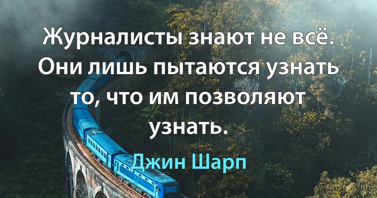 Журналисты знают не всё. Они лишь пытаются узнать то, что им позволяют узнать. (Джин Шарп)