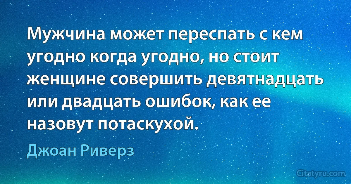 Мужчина может переспать с кем угодно когда угодно, но стоит женщине совершить девятнадцать или двадцать ошибок, как ее назовут потаскухой. (Джоан Риверз)