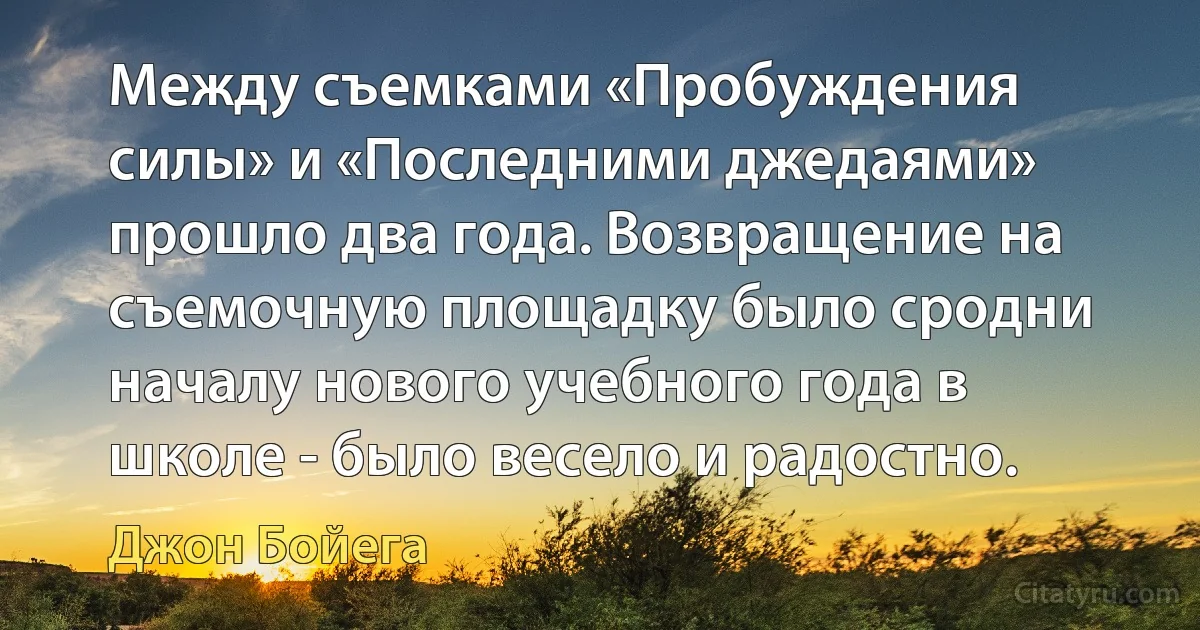 Между съемками «Пробуждения силы» и «Последними джедаями» прошло два года. Возвращение на съемочную площадку было сродни началу нового учебного года в школе - было весело и радостно. (Джон Бойега)