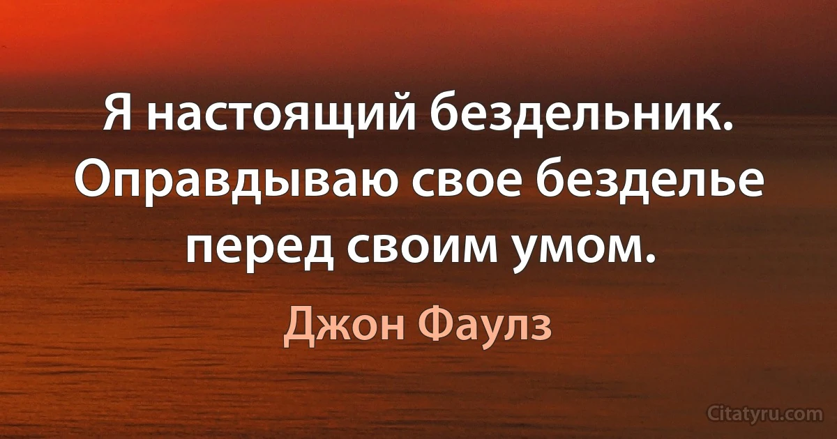 Я настоящий бездельник. Оправдываю свое безделье перед своим умом. (Джон Фаулз)