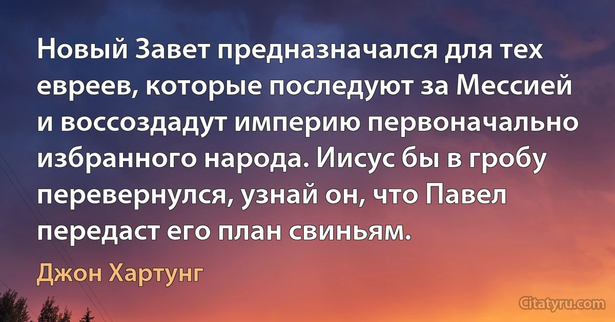 Новый Завет предназначался для тех евреев, которые последуют за Мессией и воссоздадут империю первоначально избранного народа. Иисус бы в гробу перевернулся, узнай он, что Павел передаст его план свиньям. (Джон Хартунг)