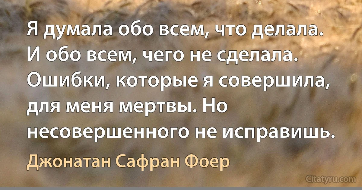 Я думала обо всем, что делала. И обо всем, чего не сделала. Ошибки, которые я совершила, для меня мертвы. Но несовершенного не исправишь. (Джонатан Сафран Фоер)